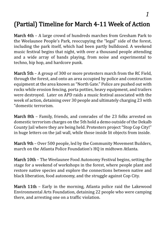1
(Partial) Timeline for March 4-11 Week of Action

March 4th - A large crowd of hundreds marches from Gresham Park to
the Weelaunee People’s Park, reoccupying the “legal” side of the forest,
including the park itself, which had been partly bulldozed. A weekend
music festival begins that night, with over a thousand people attending
and a wide array of bands playing, from noise and experimental to
techno, hip hop, and hardcore punk.

March Sth - A group of 300 or more protesters march from the RC Field,
through the forest, and onto an area occupied by police and construction
equipment at the area known as "North Gate.” Police are pushed out with
rocks while erosion fencing, porta potties, heavy equipment, and trailers
were destroyed. Later on APD raids a music festival associated with the
week of action, detaining over 30 people and ultimately charging 23 with
“domestic terrorism.

  

 

March 8th - Family, friends, and comrades of the 23 folks arrested on
domestic terrorism charges on the Sth hold a demo outside of the Dekalb
County Jail where they are being held. Protesters project “Stop Cop City!”
in huge letters on the jail wall, while those inside lit objects from inside.

March 9th - Over 500 people, led by the Community Movement Builders,
march on the Atlanta Police Foundation’s HQ in midtown Atlanta,

March 10th - The Weelaunee Food Autonomy Festival begins, setting the
stage for a weekend of workshops in the forest, where people plant and
restore native species and explore the connections between native and
black liberation, food autonomy, and the struggle against Cop City.

March 11th - Early in the morning, Atlanta police raid the Lakewood
Environmental Arts Foundation, detaining 22 people who were camping
there, and arresting one on a traffic violation.
